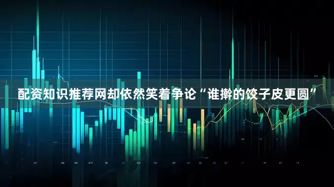 配资知识推荐网却依然笑着争论“谁擀的饺子皮更圆”