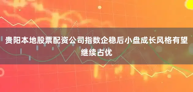 贵阳本地股票配资公司指数企稳后小盘成长风格有望继续占优