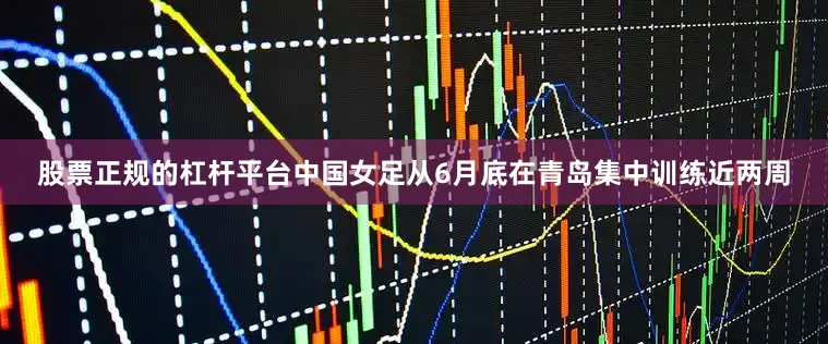 股票正规的杠杆平台中国女足从6月底在青岛集中训练近两周