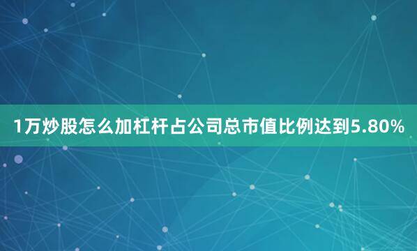 1万炒股怎么加杠杆占公司总市值比例达到5.80%