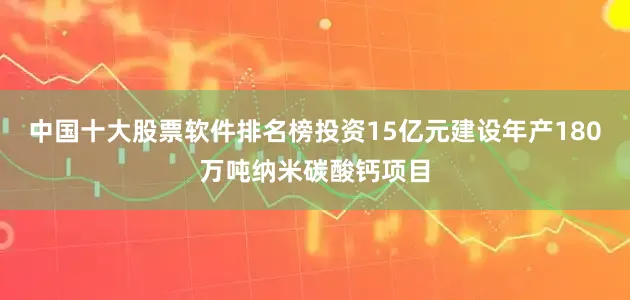 中国十大股票软件排名榜投资15亿元建设年产180万吨纳米碳酸钙项目